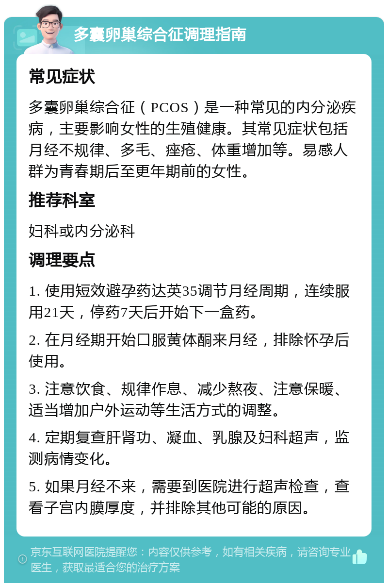 多囊卵巢综合征调理指南 常见症状 多囊卵巢综合征（PCOS）是一种常见的内分泌疾病，主要影响女性的生殖健康。其常见症状包括月经不规律、多毛、痤疮、体重增加等。易感人群为青春期后至更年期前的女性。 推荐科室 妇科或内分泌科 调理要点 1. 使用短效避孕药达英35调节月经周期，连续服用21天，停药7天后开始下一盒药。 2. 在月经期开始口服黄体酮来月经，排除怀孕后使用。 3. 注意饮食、规律作息、减少熬夜、注意保暖、适当增加户外运动等生活方式的调整。 4. 定期复查肝肾功、凝血、乳腺及妇科超声，监测病情变化。 5. 如果月经不来，需要到医院进行超声检查，查看子宫内膜厚度，并排除其他可能的原因。