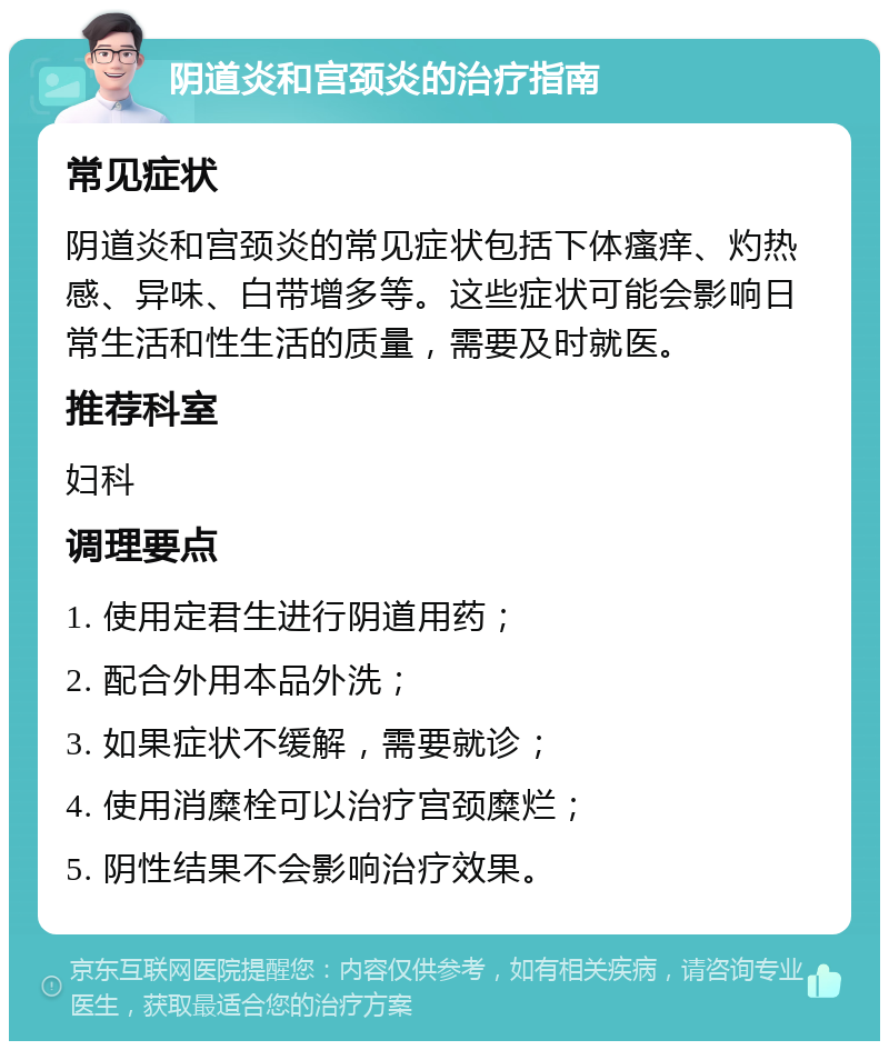 阴道炎和宫颈炎的治疗指南 常见症状 阴道炎和宫颈炎的常见症状包括下体瘙痒、灼热感、异味、白带增多等。这些症状可能会影响日常生活和性生活的质量，需要及时就医。 推荐科室 妇科 调理要点 1. 使用定君生进行阴道用药； 2. 配合外用本品外洗； 3. 如果症状不缓解，需要就诊； 4. 使用消糜栓可以治疗宫颈糜烂； 5. 阴性结果不会影响治疗效果。