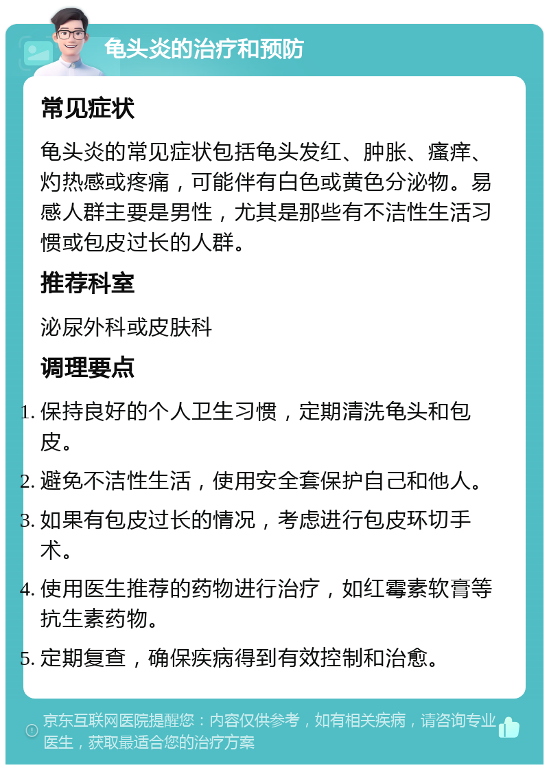 龟头炎的治疗和预防 常见症状 龟头炎的常见症状包括龟头发红、肿胀、瘙痒、灼热感或疼痛，可能伴有白色或黄色分泌物。易感人群主要是男性，尤其是那些有不洁性生活习惯或包皮过长的人群。 推荐科室 泌尿外科或皮肤科 调理要点 保持良好的个人卫生习惯，定期清洗龟头和包皮。 避免不洁性生活，使用安全套保护自己和他人。 如果有包皮过长的情况，考虑进行包皮环切手术。 使用医生推荐的药物进行治疗，如红霉素软膏等抗生素药物。 定期复查，确保疾病得到有效控制和治愈。