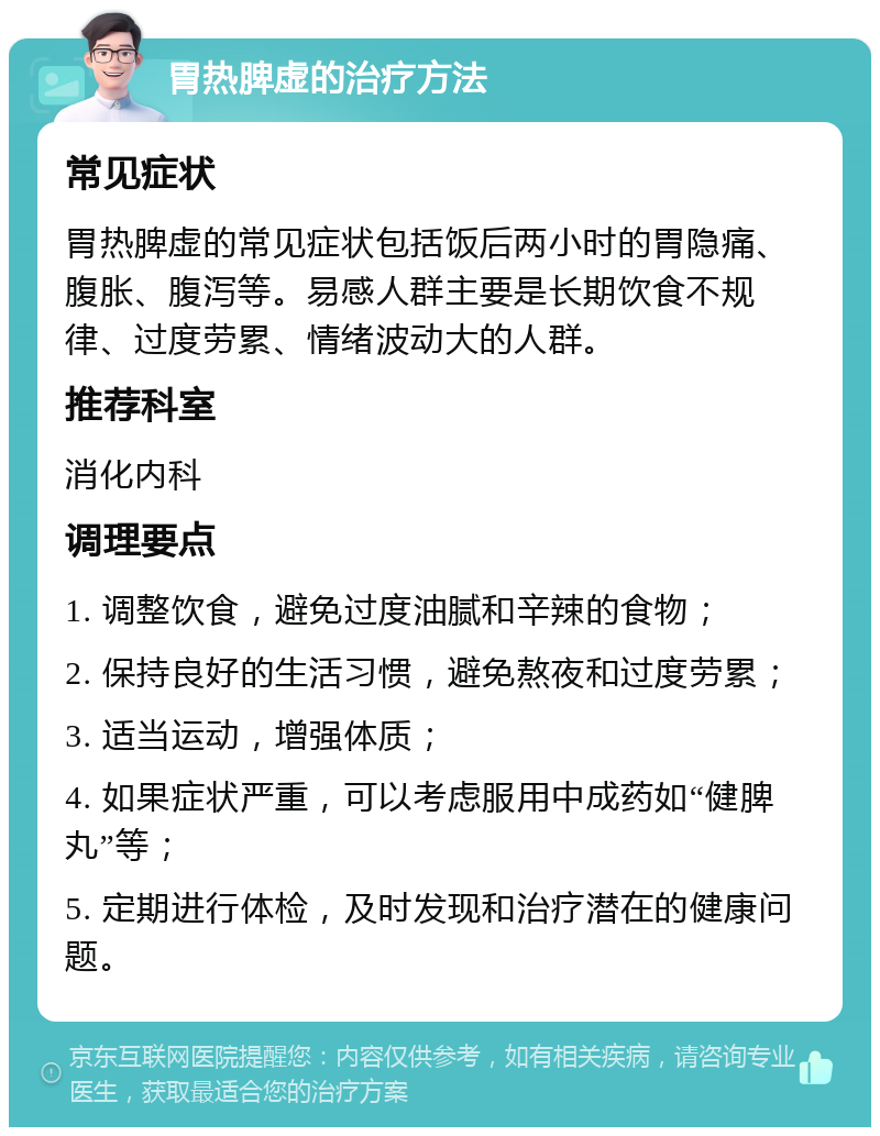 胃热脾虚的治疗方法 常见症状 胃热脾虚的常见症状包括饭后两小时的胃隐痛、腹胀、腹泻等。易感人群主要是长期饮食不规律、过度劳累、情绪波动大的人群。 推荐科室 消化内科 调理要点 1. 调整饮食，避免过度油腻和辛辣的食物； 2. 保持良好的生活习惯，避免熬夜和过度劳累； 3. 适当运动，增强体质； 4. 如果症状严重，可以考虑服用中成药如“健脾丸”等； 5. 定期进行体检，及时发现和治疗潜在的健康问题。