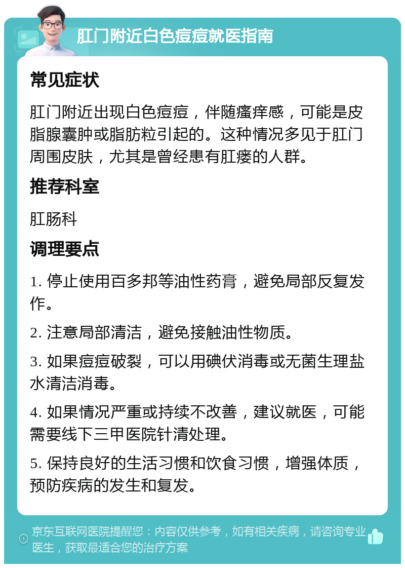 肛门附近白色痘痘就医指南 常见症状 肛门附近出现白色痘痘，伴随瘙痒感，可能是皮脂腺囊肿或脂肪粒引起的。这种情况多见于肛门周围皮肤，尤其是曾经患有肛瘘的人群。 推荐科室 肛肠科 调理要点 1. 停止使用百多邦等油性药膏，避免局部反复发作。 2. 注意局部清洁，避免接触油性物质。 3. 如果痘痘破裂，可以用碘伏消毒或无菌生理盐水清洁消毒。 4. 如果情况严重或持续不改善，建议就医，可能需要线下三甲医院针清处理。 5. 保持良好的生活习惯和饮食习惯，增强体质，预防疾病的发生和复发。