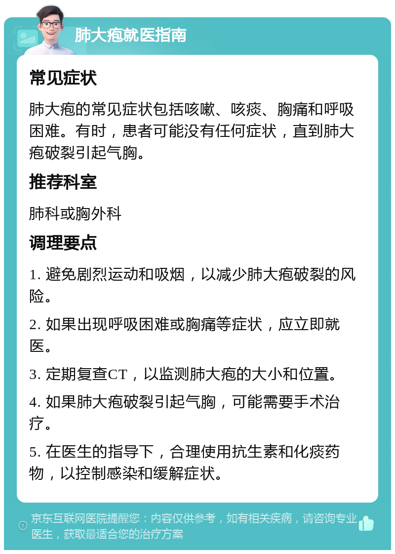 肺大疱就医指南 常见症状 肺大疱的常见症状包括咳嗽、咳痰、胸痛和呼吸困难。有时，患者可能没有任何症状，直到肺大疱破裂引起气胸。 推荐科室 肺科或胸外科 调理要点 1. 避免剧烈运动和吸烟，以减少肺大疱破裂的风险。 2. 如果出现呼吸困难或胸痛等症状，应立即就医。 3. 定期复查CT，以监测肺大疱的大小和位置。 4. 如果肺大疱破裂引起气胸，可能需要手术治疗。 5. 在医生的指导下，合理使用抗生素和化痰药物，以控制感染和缓解症状。