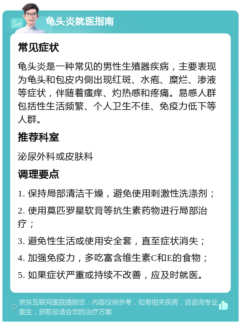 龟头炎就医指南 常见症状 龟头炎是一种常见的男性生殖器疾病，主要表现为龟头和包皮内侧出现红斑、水疱、糜烂、渗液等症状，伴随着瘙痒、灼热感和疼痛。易感人群包括性生活频繁、个人卫生不佳、免疫力低下等人群。 推荐科室 泌尿外科或皮肤科 调理要点 1. 保持局部清洁干燥，避免使用刺激性洗涤剂； 2. 使用莫匹罗星软膏等抗生素药物进行局部治疗； 3. 避免性生活或使用安全套，直至症状消失； 4. 加强免疫力，多吃富含维生素C和E的食物； 5. 如果症状严重或持续不改善，应及时就医。