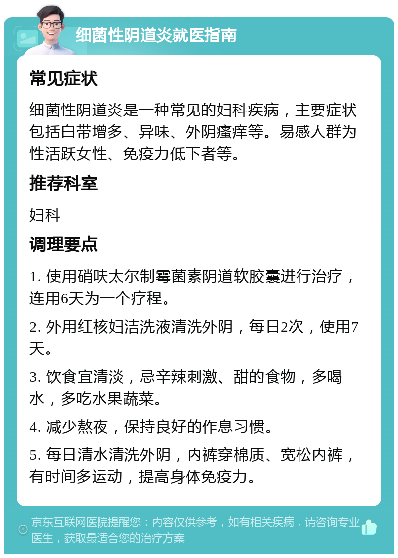 细菌性阴道炎就医指南 常见症状 细菌性阴道炎是一种常见的妇科疾病，主要症状包括白带增多、异味、外阴瘙痒等。易感人群为性活跃女性、免疫力低下者等。 推荐科室 妇科 调理要点 1. 使用硝呋太尔制霉菌素阴道软胶囊进行治疗，连用6天为一个疗程。 2. 外用红核妇洁洗液清洗外阴，每日2次，使用7天。 3. 饮食宜清淡，忌辛辣刺激、甜的食物，多喝水，多吃水果蔬菜。 4. 减少熬夜，保持良好的作息习惯。 5. 每日清水清洗外阴，内裤穿棉质、宽松内裤，有时间多运动，提高身体免疫力。