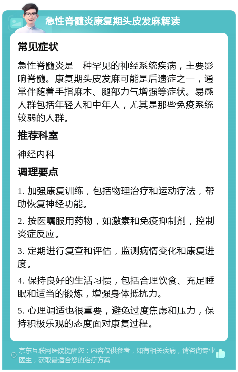 急性脊髓炎康复期头皮发麻解读 常见症状 急性脊髓炎是一种罕见的神经系统疾病，主要影响脊髓。康复期头皮发麻可能是后遗症之一，通常伴随着手指麻木、腿部力气增强等症状。易感人群包括年轻人和中年人，尤其是那些免疫系统较弱的人群。 推荐科室 神经内科 调理要点 1. 加强康复训练，包括物理治疗和运动疗法，帮助恢复神经功能。 2. 按医嘱服用药物，如激素和免疫抑制剂，控制炎症反应。 3. 定期进行复查和评估，监测病情变化和康复进度。 4. 保持良好的生活习惯，包括合理饮食、充足睡眠和适当的锻炼，增强身体抵抗力。 5. 心理调适也很重要，避免过度焦虑和压力，保持积极乐观的态度面对康复过程。