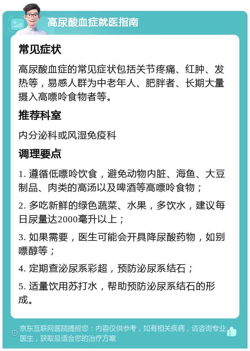 高尿酸血症就医指南 常见症状 高尿酸血症的常见症状包括关节疼痛、红肿、发热等，易感人群为中老年人、肥胖者、长期大量摄入高嘌呤食物者等。 推荐科室 内分泌科或风湿免疫科 调理要点 1. 遵循低嘌呤饮食，避免动物内脏、海鱼、大豆制品、肉类的高汤以及啤酒等高嘌呤食物； 2. 多吃新鲜的绿色蔬菜、水果，多饮水，建议每日尿量达2000毫升以上； 3. 如果需要，医生可能会开具降尿酸药物，如别嘌醇等； 4. 定期查泌尿系彩超，预防泌尿系结石； 5. 适量饮用苏打水，帮助预防泌尿系结石的形成。