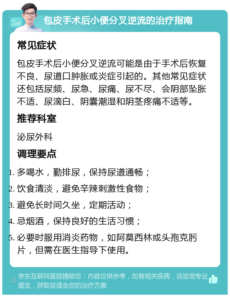 包皮手术后小便分叉逆流的治疗指南 常见症状 包皮手术后小便分叉逆流可能是由于手术后恢复不良、尿道口肿胀或炎症引起的。其他常见症状还包括尿频、尿急、尿痛、尿不尽、会阴部坠胀不适、尿滴白、阴囊潮湿和阴茎疼痛不适等。 推荐科室 泌尿外科 调理要点 多喝水，勤排尿，保持尿道通畅； 饮食清淡，避免辛辣刺激性食物； 避免长时间久坐，定期活动； 忌烟酒，保持良好的生活习惯； 必要时服用消炎药物，如阿莫西林或头孢克肟片，但需在医生指导下使用。