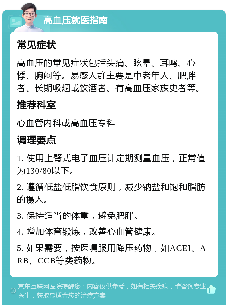 高血压就医指南 常见症状 高血压的常见症状包括头痛、眩晕、耳鸣、心悸、胸闷等。易感人群主要是中老年人、肥胖者、长期吸烟或饮酒者、有高血压家族史者等。 推荐科室 心血管内科或高血压专科 调理要点 1. 使用上臂式电子血压计定期测量血压，正常值为130/80以下。 2. 遵循低盐低脂饮食原则，减少钠盐和饱和脂肪的摄入。 3. 保持适当的体重，避免肥胖。 4. 增加体育锻炼，改善心血管健康。 5. 如果需要，按医嘱服用降压药物，如ACEI、ARB、CCB等类药物。