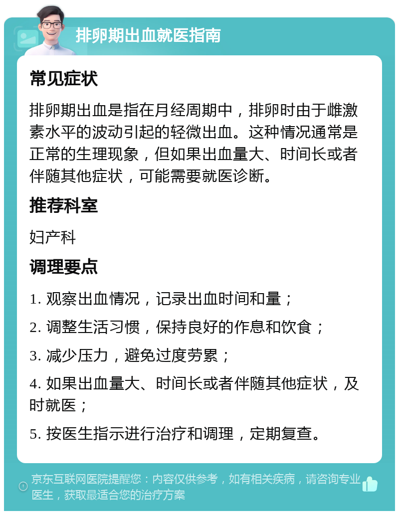 排卵期出血就医指南 常见症状 排卵期出血是指在月经周期中，排卵时由于雌激素水平的波动引起的轻微出血。这种情况通常是正常的生理现象，但如果出血量大、时间长或者伴随其他症状，可能需要就医诊断。 推荐科室 妇产科 调理要点 1. 观察出血情况，记录出血时间和量； 2. 调整生活习惯，保持良好的作息和饮食； 3. 减少压力，避免过度劳累； 4. 如果出血量大、时间长或者伴随其他症状，及时就医； 5. 按医生指示进行治疗和调理，定期复查。