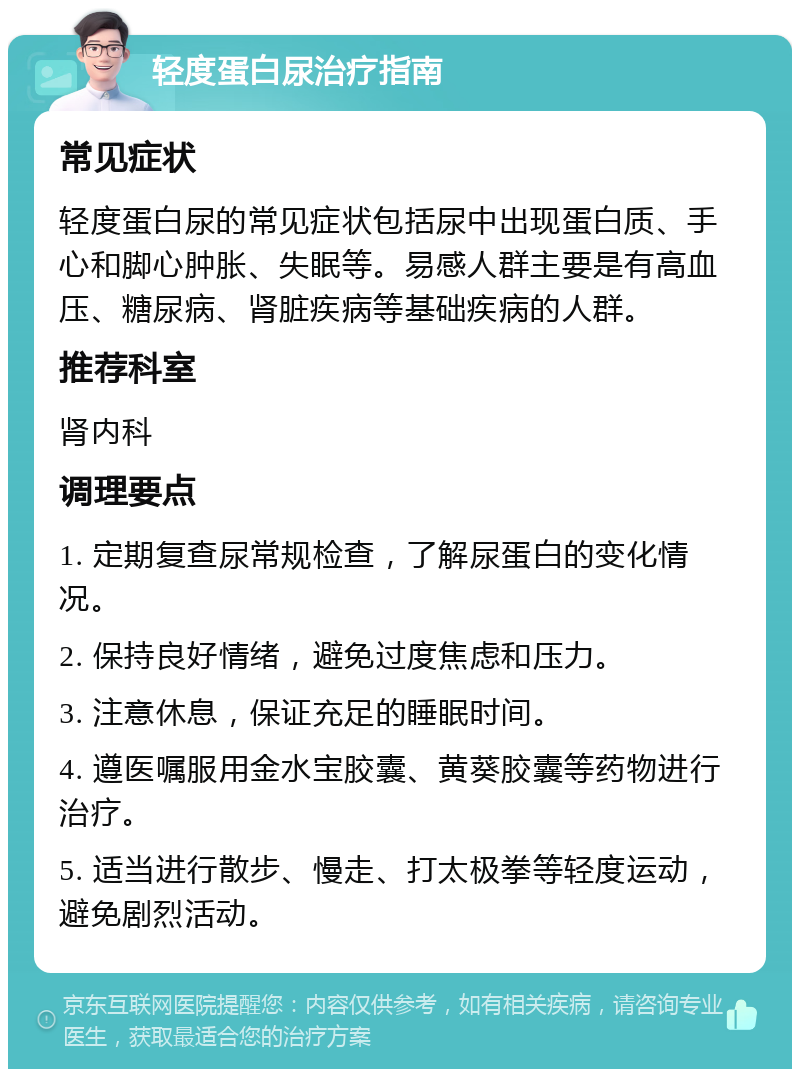 轻度蛋白尿治疗指南 常见症状 轻度蛋白尿的常见症状包括尿中出现蛋白质、手心和脚心肿胀、失眠等。易感人群主要是有高血压、糖尿病、肾脏疾病等基础疾病的人群。 推荐科室 肾内科 调理要点 1. 定期复查尿常规检查，了解尿蛋白的变化情况。 2. 保持良好情绪，避免过度焦虑和压力。 3. 注意休息，保证充足的睡眠时间。 4. 遵医嘱服用金水宝胶囊、黄葵胶囊等药物进行治疗。 5. 适当进行散步、慢走、打太极拳等轻度运动，避免剧烈活动。