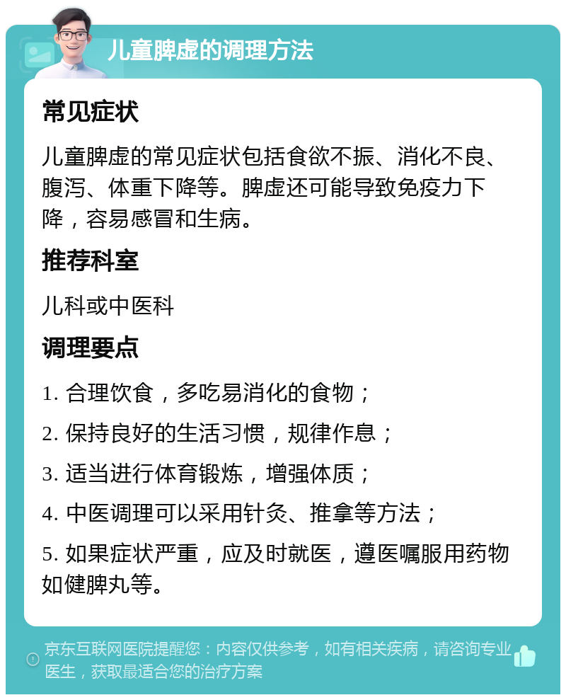 儿童脾虚的调理方法 常见症状 儿童脾虚的常见症状包括食欲不振、消化不良、腹泻、体重下降等。脾虚还可能导致免疫力下降，容易感冒和生病。 推荐科室 儿科或中医科 调理要点 1. 合理饮食，多吃易消化的食物； 2. 保持良好的生活习惯，规律作息； 3. 适当进行体育锻炼，增强体质； 4. 中医调理可以采用针灸、推拿等方法； 5. 如果症状严重，应及时就医，遵医嘱服用药物如健脾丸等。