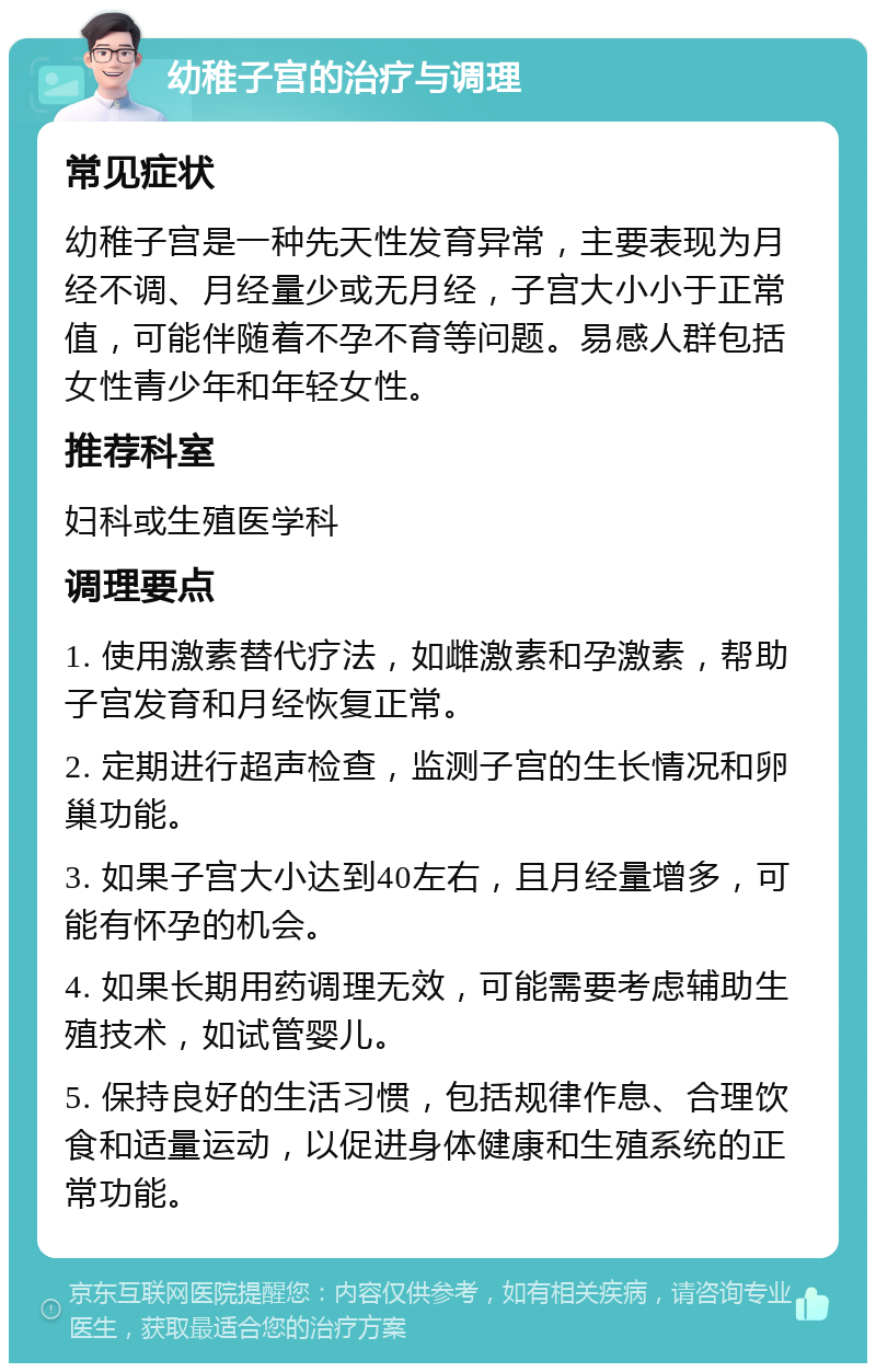 幼稚子宫的治疗与调理 常见症状 幼稚子宫是一种先天性发育异常，主要表现为月经不调、月经量少或无月经，子宫大小小于正常值，可能伴随着不孕不育等问题。易感人群包括女性青少年和年轻女性。 推荐科室 妇科或生殖医学科 调理要点 1. 使用激素替代疗法，如雌激素和孕激素，帮助子宫发育和月经恢复正常。 2. 定期进行超声检查，监测子宫的生长情况和卵巢功能。 3. 如果子宫大小达到40左右，且月经量增多，可能有怀孕的机会。 4. 如果长期用药调理无效，可能需要考虑辅助生殖技术，如试管婴儿。 5. 保持良好的生活习惯，包括规律作息、合理饮食和适量运动，以促进身体健康和生殖系统的正常功能。