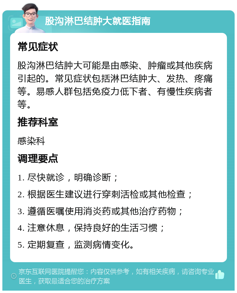 股沟淋巴结肿大就医指南 常见症状 股沟淋巴结肿大可能是由感染、肿瘤或其他疾病引起的。常见症状包括淋巴结肿大、发热、疼痛等。易感人群包括免疫力低下者、有慢性疾病者等。 推荐科室 感染科 调理要点 1. 尽快就诊，明确诊断； 2. 根据医生建议进行穿刺活检或其他检查； 3. 遵循医嘱使用消炎药或其他治疗药物； 4. 注意休息，保持良好的生活习惯； 5. 定期复查，监测病情变化。