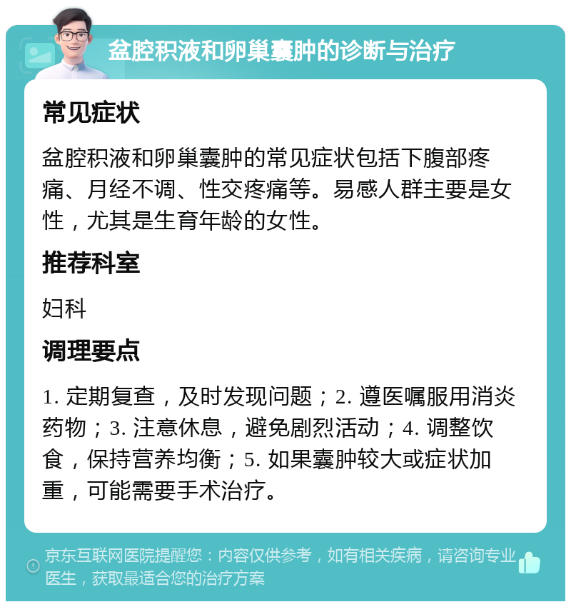 盆腔积液和卵巢囊肿的诊断与治疗 常见症状 盆腔积液和卵巢囊肿的常见症状包括下腹部疼痛、月经不调、性交疼痛等。易感人群主要是女性，尤其是生育年龄的女性。 推荐科室 妇科 调理要点 1. 定期复查，及时发现问题；2. 遵医嘱服用消炎药物；3. 注意休息，避免剧烈活动；4. 调整饮食，保持营养均衡；5. 如果囊肿较大或症状加重，可能需要手术治疗。