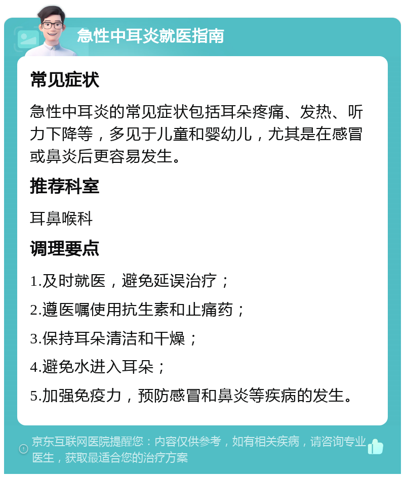 急性中耳炎就医指南 常见症状 急性中耳炎的常见症状包括耳朵疼痛、发热、听力下降等，多见于儿童和婴幼儿，尤其是在感冒或鼻炎后更容易发生。 推荐科室 耳鼻喉科 调理要点 1.及时就医，避免延误治疗； 2.遵医嘱使用抗生素和止痛药； 3.保持耳朵清洁和干燥； 4.避免水进入耳朵； 5.加强免疫力，预防感冒和鼻炎等疾病的发生。