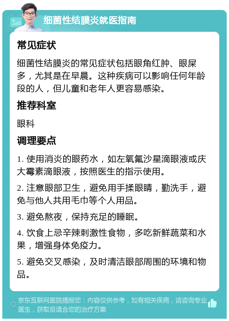 细菌性结膜炎就医指南 常见症状 细菌性结膜炎的常见症状包括眼角红肿、眼屎多，尤其是在早晨。这种疾病可以影响任何年龄段的人，但儿童和老年人更容易感染。 推荐科室 眼科 调理要点 1. 使用消炎的眼药水，如左氧氟沙星滴眼液或庆大霉素滴眼液，按照医生的指示使用。 2. 注意眼部卫生，避免用手揉眼睛，勤洗手，避免与他人共用毛巾等个人用品。 3. 避免熬夜，保持充足的睡眠。 4. 饮食上忌辛辣刺激性食物，多吃新鲜蔬菜和水果，增强身体免疫力。 5. 避免交叉感染，及时清洁眼部周围的环境和物品。