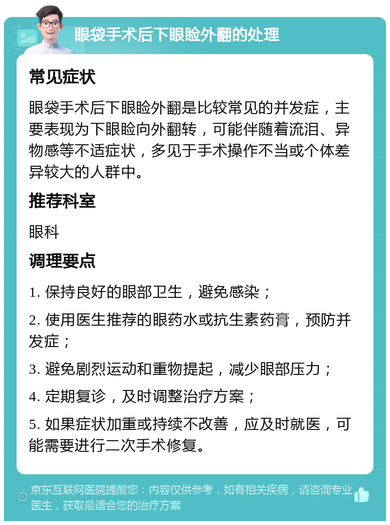 眼袋手术后下眼睑外翻的处理 常见症状 眼袋手术后下眼睑外翻是比较常见的并发症，主要表现为下眼睑向外翻转，可能伴随着流泪、异物感等不适症状，多见于手术操作不当或个体差异较大的人群中。 推荐科室 眼科 调理要点 1. 保持良好的眼部卫生，避免感染； 2. 使用医生推荐的眼药水或抗生素药膏，预防并发症； 3. 避免剧烈运动和重物提起，减少眼部压力； 4. 定期复诊，及时调整治疗方案； 5. 如果症状加重或持续不改善，应及时就医，可能需要进行二次手术修复。