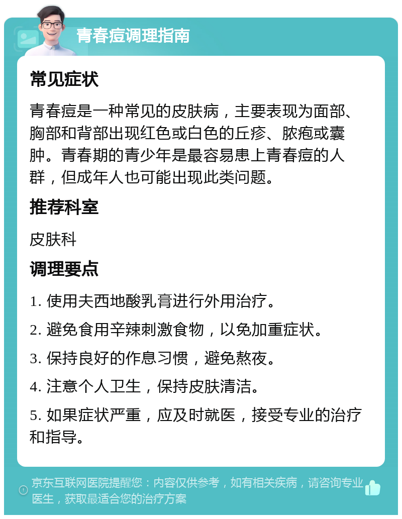 青春痘调理指南 常见症状 青春痘是一种常见的皮肤病，主要表现为面部、胸部和背部出现红色或白色的丘疹、脓疱或囊肿。青春期的青少年是最容易患上青春痘的人群，但成年人也可能出现此类问题。 推荐科室 皮肤科 调理要点 1. 使用夫西地酸乳膏进行外用治疗。 2. 避免食用辛辣刺激食物，以免加重症状。 3. 保持良好的作息习惯，避免熬夜。 4. 注意个人卫生，保持皮肤清洁。 5. 如果症状严重，应及时就医，接受专业的治疗和指导。