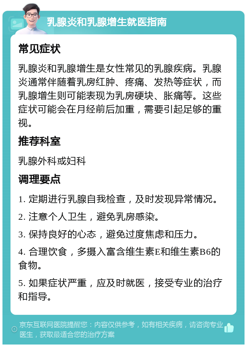 乳腺炎和乳腺增生就医指南 常见症状 乳腺炎和乳腺增生是女性常见的乳腺疾病。乳腺炎通常伴随着乳房红肿、疼痛、发热等症状，而乳腺增生则可能表现为乳房硬块、胀痛等。这些症状可能会在月经前后加重，需要引起足够的重视。 推荐科室 乳腺外科或妇科 调理要点 1. 定期进行乳腺自我检查，及时发现异常情况。 2. 注意个人卫生，避免乳房感染。 3. 保持良好的心态，避免过度焦虑和压力。 4. 合理饮食，多摄入富含维生素E和维生素B6的食物。 5. 如果症状严重，应及时就医，接受专业的治疗和指导。