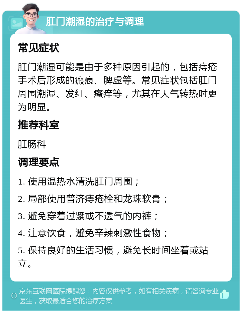 肛门潮湿的治疗与调理 常见症状 肛门潮湿可能是由于多种原因引起的，包括痔疮手术后形成的瘢痕、脾虚等。常见症状包括肛门周围潮湿、发红、瘙痒等，尤其在天气转热时更为明显。 推荐科室 肛肠科 调理要点 1. 使用温热水清洗肛门周围； 2. 局部使用普济痔疮栓和龙珠软膏； 3. 避免穿着过紧或不透气的内裤； 4. 注意饮食，避免辛辣刺激性食物； 5. 保持良好的生活习惯，避免长时间坐着或站立。