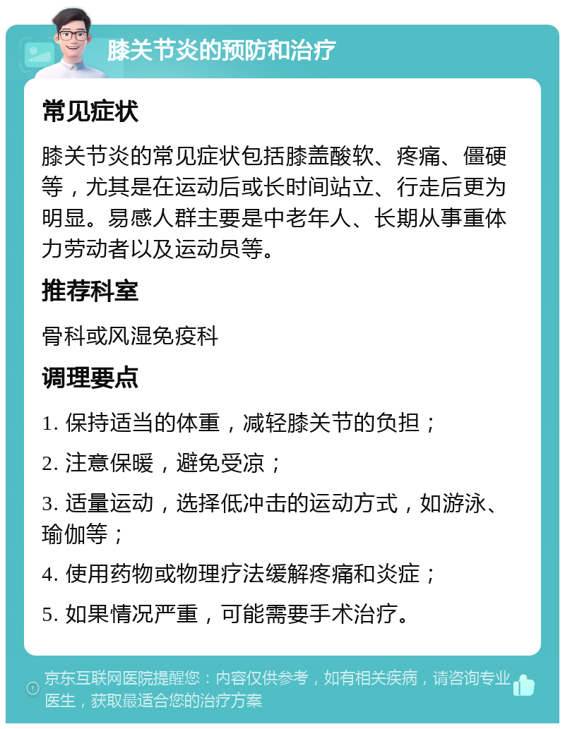 膝关节炎的预防和治疗 常见症状 膝关节炎的常见症状包括膝盖酸软、疼痛、僵硬等，尤其是在运动后或长时间站立、行走后更为明显。易感人群主要是中老年人、长期从事重体力劳动者以及运动员等。 推荐科室 骨科或风湿免疫科 调理要点 1. 保持适当的体重，减轻膝关节的负担； 2. 注意保暖，避免受凉； 3. 适量运动，选择低冲击的运动方式，如游泳、瑜伽等； 4. 使用药物或物理疗法缓解疼痛和炎症； 5. 如果情况严重，可能需要手术治疗。