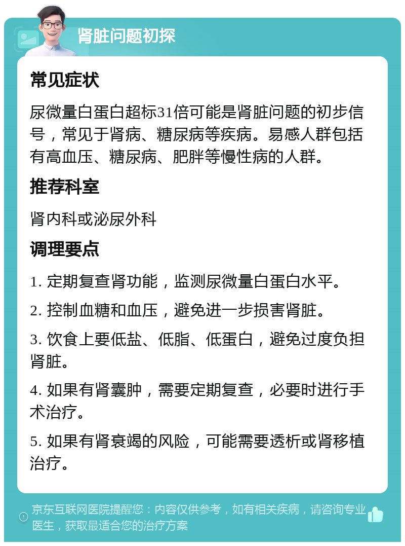 肾脏问题初探 常见症状 尿微量白蛋白超标31倍可能是肾脏问题的初步信号，常见于肾病、糖尿病等疾病。易感人群包括有高血压、糖尿病、肥胖等慢性病的人群。 推荐科室 肾内科或泌尿外科 调理要点 1. 定期复查肾功能，监测尿微量白蛋白水平。 2. 控制血糖和血压，避免进一步损害肾脏。 3. 饮食上要低盐、低脂、低蛋白，避免过度负担肾脏。 4. 如果有肾囊肿，需要定期复查，必要时进行手术治疗。 5. 如果有肾衰竭的风险，可能需要透析或肾移植治疗。