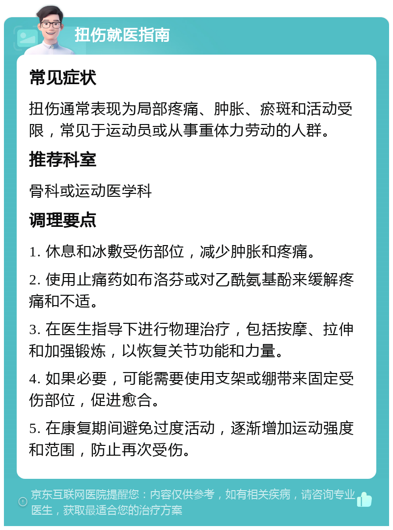 扭伤就医指南 常见症状 扭伤通常表现为局部疼痛、肿胀、瘀斑和活动受限，常见于运动员或从事重体力劳动的人群。 推荐科室 骨科或运动医学科 调理要点 1. 休息和冰敷受伤部位，减少肿胀和疼痛。 2. 使用止痛药如布洛芬或对乙酰氨基酚来缓解疼痛和不适。 3. 在医生指导下进行物理治疗，包括按摩、拉伸和加强锻炼，以恢复关节功能和力量。 4. 如果必要，可能需要使用支架或绷带来固定受伤部位，促进愈合。 5. 在康复期间避免过度活动，逐渐增加运动强度和范围，防止再次受伤。