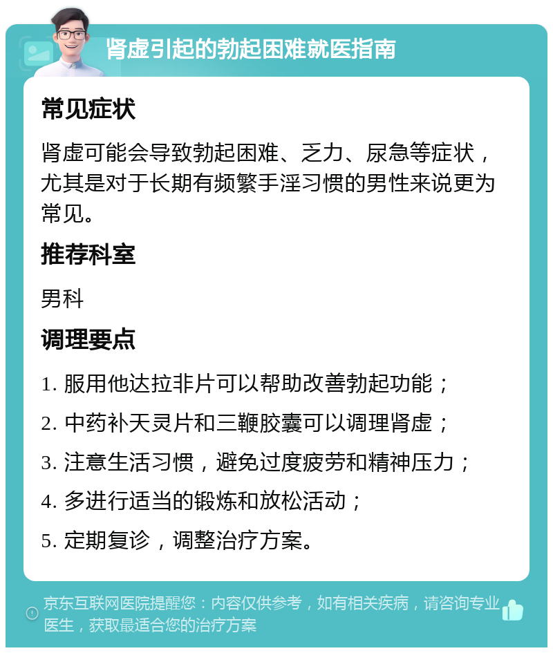 肾虚引起的勃起困难就医指南 常见症状 肾虚可能会导致勃起困难、乏力、尿急等症状，尤其是对于长期有频繁手淫习惯的男性来说更为常见。 推荐科室 男科 调理要点 1. 服用他达拉非片可以帮助改善勃起功能； 2. 中药补天灵片和三鞭胶囊可以调理肾虚； 3. 注意生活习惯，避免过度疲劳和精神压力； 4. 多进行适当的锻炼和放松活动； 5. 定期复诊，调整治疗方案。