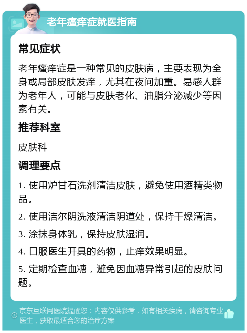 老年瘙痒症就医指南 常见症状 老年瘙痒症是一种常见的皮肤病，主要表现为全身或局部皮肤发痒，尤其在夜间加重。易感人群为老年人，可能与皮肤老化、油脂分泌减少等因素有关。 推荐科室 皮肤科 调理要点 1. 使用炉甘石洗剂清洁皮肤，避免使用酒精类物品。 2. 使用洁尔阴洗液清洁阴道处，保持干燥清洁。 3. 涂抹身体乳，保持皮肤湿润。 4. 口服医生开具的药物，止痒效果明显。 5. 定期检查血糖，避免因血糖异常引起的皮肤问题。