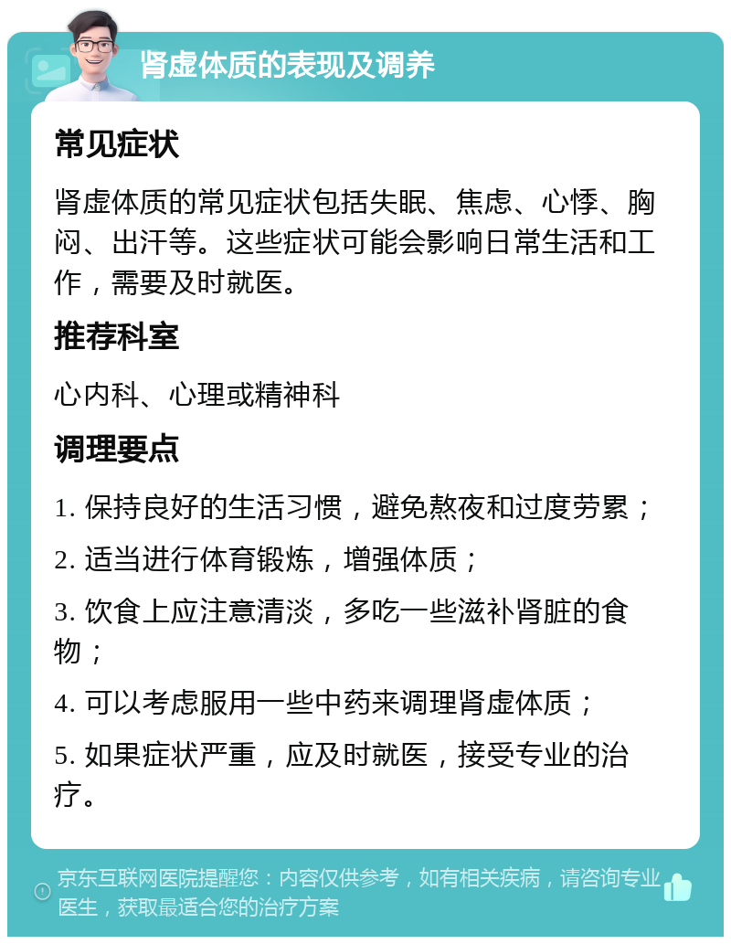 肾虚体质的表现及调养 常见症状 肾虚体质的常见症状包括失眠、焦虑、心悸、胸闷、出汗等。这些症状可能会影响日常生活和工作，需要及时就医。 推荐科室 心内科、心理或精神科 调理要点 1. 保持良好的生活习惯，避免熬夜和过度劳累； 2. 适当进行体育锻炼，增强体质； 3. 饮食上应注意清淡，多吃一些滋补肾脏的食物； 4. 可以考虑服用一些中药来调理肾虚体质； 5. 如果症状严重，应及时就医，接受专业的治疗。