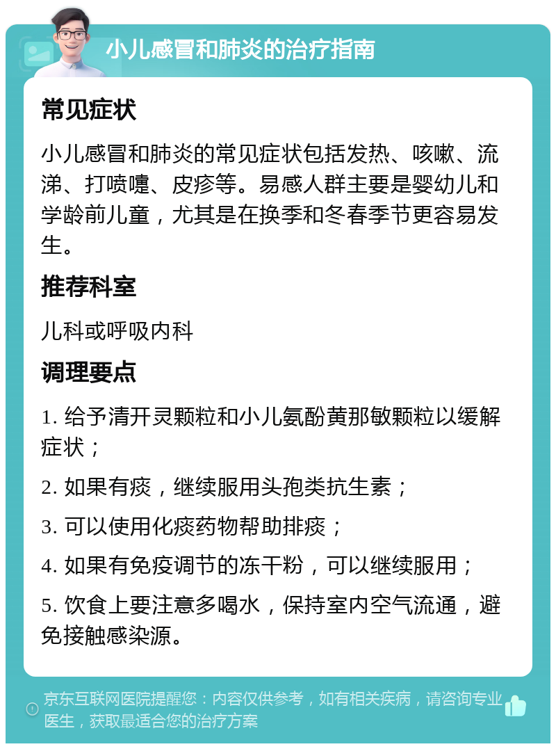 小儿感冒和肺炎的治疗指南 常见症状 小儿感冒和肺炎的常见症状包括发热、咳嗽、流涕、打喷嚏、皮疹等。易感人群主要是婴幼儿和学龄前儿童，尤其是在换季和冬春季节更容易发生。 推荐科室 儿科或呼吸内科 调理要点 1. 给予清开灵颗粒和小儿氨酚黄那敏颗粒以缓解症状； 2. 如果有痰，继续服用头孢类抗生素； 3. 可以使用化痰药物帮助排痰； 4. 如果有免疫调节的冻干粉，可以继续服用； 5. 饮食上要注意多喝水，保持室内空气流通，避免接触感染源。