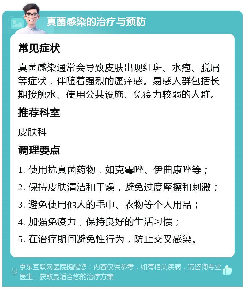 真菌感染的治疗与预防 常见症状 真菌感染通常会导致皮肤出现红斑、水疱、脱屑等症状，伴随着强烈的瘙痒感。易感人群包括长期接触水、使用公共设施、免疫力较弱的人群。 推荐科室 皮肤科 调理要点 1. 使用抗真菌药物，如克霉唑、伊曲康唑等； 2. 保持皮肤清洁和干燥，避免过度摩擦和刺激； 3. 避免使用他人的毛巾、衣物等个人用品； 4. 加强免疫力，保持良好的生活习惯； 5. 在治疗期间避免性行为，防止交叉感染。