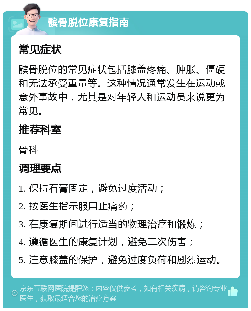 髌骨脱位康复指南 常见症状 髌骨脱位的常见症状包括膝盖疼痛、肿胀、僵硬和无法承受重量等。这种情况通常发生在运动或意外事故中，尤其是对年轻人和运动员来说更为常见。 推荐科室 骨科 调理要点 1. 保持石膏固定，避免过度活动； 2. 按医生指示服用止痛药； 3. 在康复期间进行适当的物理治疗和锻炼； 4. 遵循医生的康复计划，避免二次伤害； 5. 注意膝盖的保护，避免过度负荷和剧烈运动。