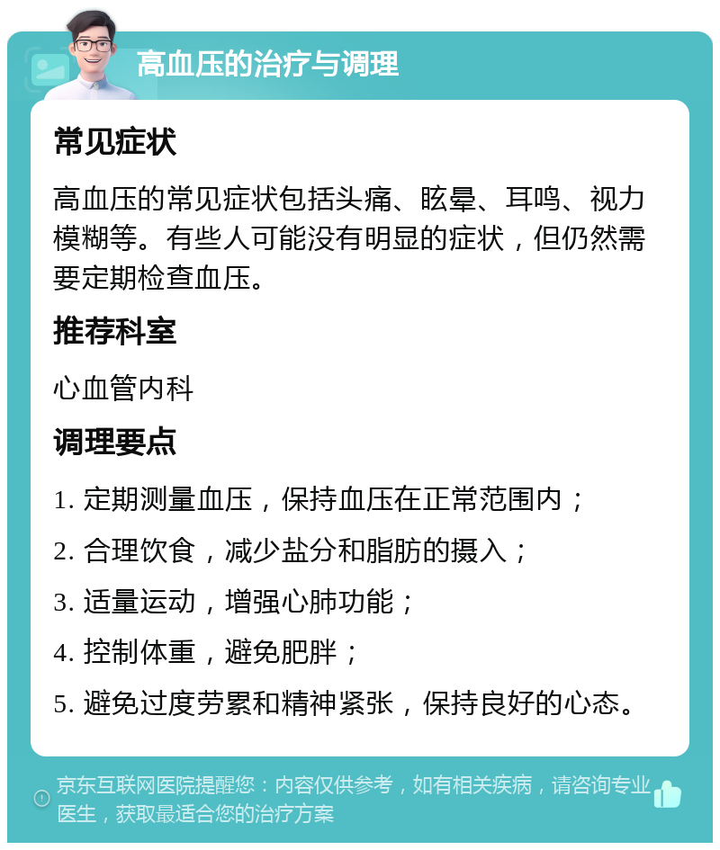 高血压的治疗与调理 常见症状 高血压的常见症状包括头痛、眩晕、耳鸣、视力模糊等。有些人可能没有明显的症状，但仍然需要定期检查血压。 推荐科室 心血管内科 调理要点 1. 定期测量血压，保持血压在正常范围内； 2. 合理饮食，减少盐分和脂肪的摄入； 3. 适量运动，增强心肺功能； 4. 控制体重，避免肥胖； 5. 避免过度劳累和精神紧张，保持良好的心态。