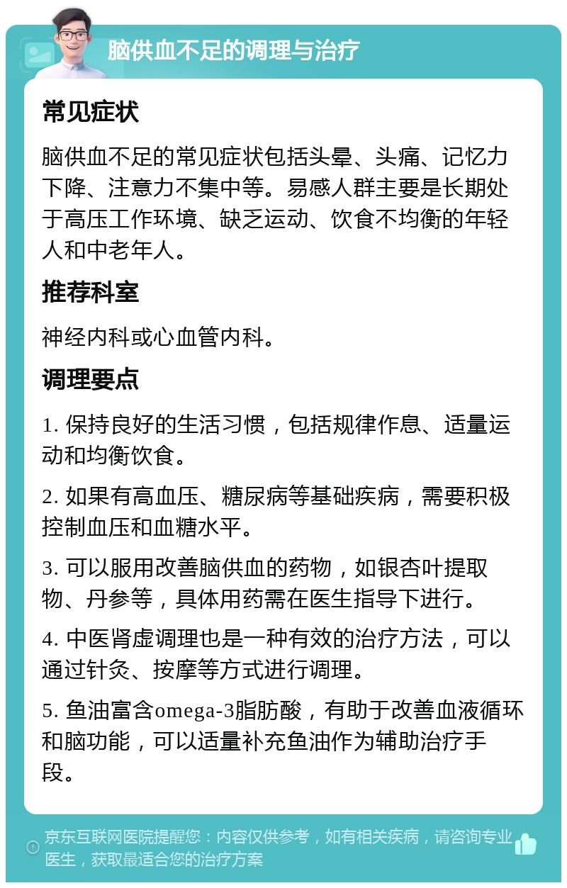 脑供血不足的调理与治疗 常见症状 脑供血不足的常见症状包括头晕、头痛、记忆力下降、注意力不集中等。易感人群主要是长期处于高压工作环境、缺乏运动、饮食不均衡的年轻人和中老年人。 推荐科室 神经内科或心血管内科。 调理要点 1. 保持良好的生活习惯，包括规律作息、适量运动和均衡饮食。 2. 如果有高血压、糖尿病等基础疾病，需要积极控制血压和血糖水平。 3. 可以服用改善脑供血的药物，如银杏叶提取物、丹参等，具体用药需在医生指导下进行。 4. 中医肾虚调理也是一种有效的治疗方法，可以通过针灸、按摩等方式进行调理。 5. 鱼油富含omega-3脂肪酸，有助于改善血液循环和脑功能，可以适量补充鱼油作为辅助治疗手段。