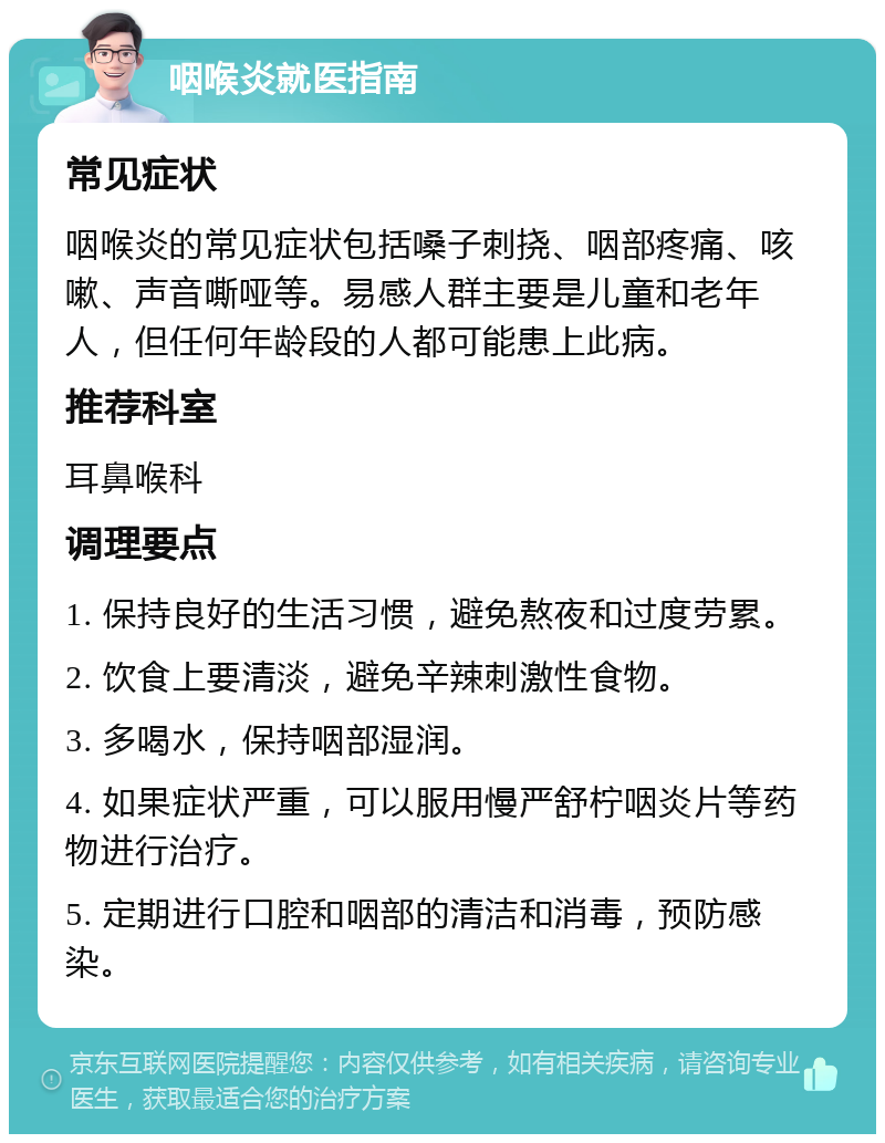 咽喉炎就医指南 常见症状 咽喉炎的常见症状包括嗓子刺挠、咽部疼痛、咳嗽、声音嘶哑等。易感人群主要是儿童和老年人，但任何年龄段的人都可能患上此病。 推荐科室 耳鼻喉科 调理要点 1. 保持良好的生活习惯，避免熬夜和过度劳累。 2. 饮食上要清淡，避免辛辣刺激性食物。 3. 多喝水，保持咽部湿润。 4. 如果症状严重，可以服用慢严舒柠咽炎片等药物进行治疗。 5. 定期进行口腔和咽部的清洁和消毒，预防感染。