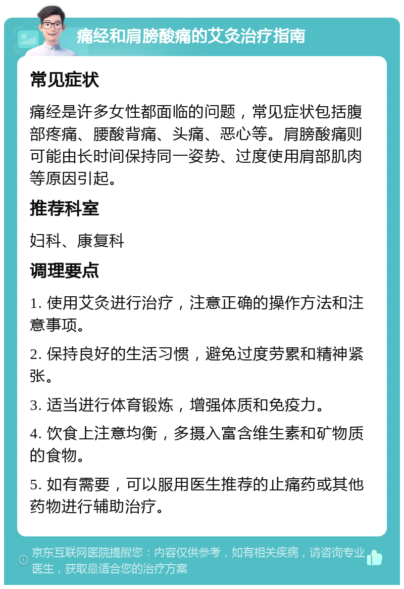 痛经和肩膀酸痛的艾灸治疗指南 常见症状 痛经是许多女性都面临的问题，常见症状包括腹部疼痛、腰酸背痛、头痛、恶心等。肩膀酸痛则可能由长时间保持同一姿势、过度使用肩部肌肉等原因引起。 推荐科室 妇科、康复科 调理要点 1. 使用艾灸进行治疗，注意正确的操作方法和注意事项。 2. 保持良好的生活习惯，避免过度劳累和精神紧张。 3. 适当进行体育锻炼，增强体质和免疫力。 4. 饮食上注意均衡，多摄入富含维生素和矿物质的食物。 5. 如有需要，可以服用医生推荐的止痛药或其他药物进行辅助治疗。