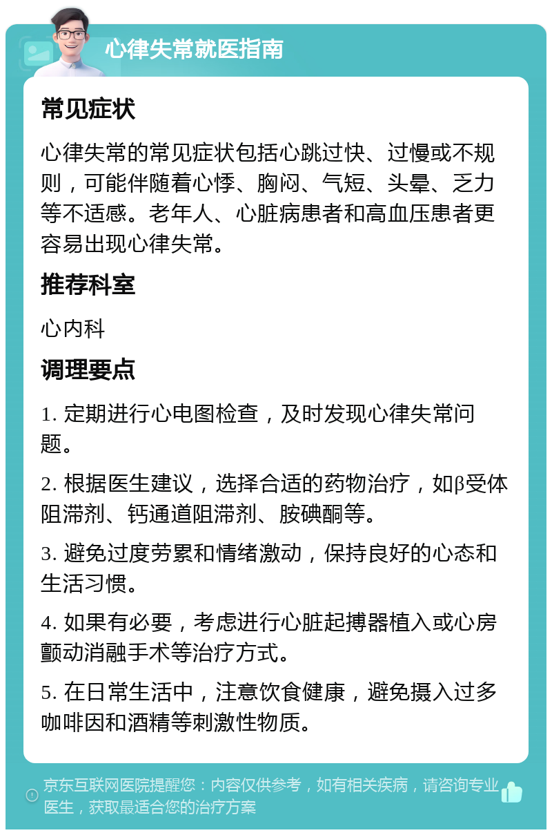 心律失常就医指南 常见症状 心律失常的常见症状包括心跳过快、过慢或不规则，可能伴随着心悸、胸闷、气短、头晕、乏力等不适感。老年人、心脏病患者和高血压患者更容易出现心律失常。 推荐科室 心内科 调理要点 1. 定期进行心电图检查，及时发现心律失常问题。 2. 根据医生建议，选择合适的药物治疗，如β受体阻滞剂、钙通道阻滞剂、胺碘酮等。 3. 避免过度劳累和情绪激动，保持良好的心态和生活习惯。 4. 如果有必要，考虑进行心脏起搏器植入或心房颤动消融手术等治疗方式。 5. 在日常生活中，注意饮食健康，避免摄入过多咖啡因和酒精等刺激性物质。