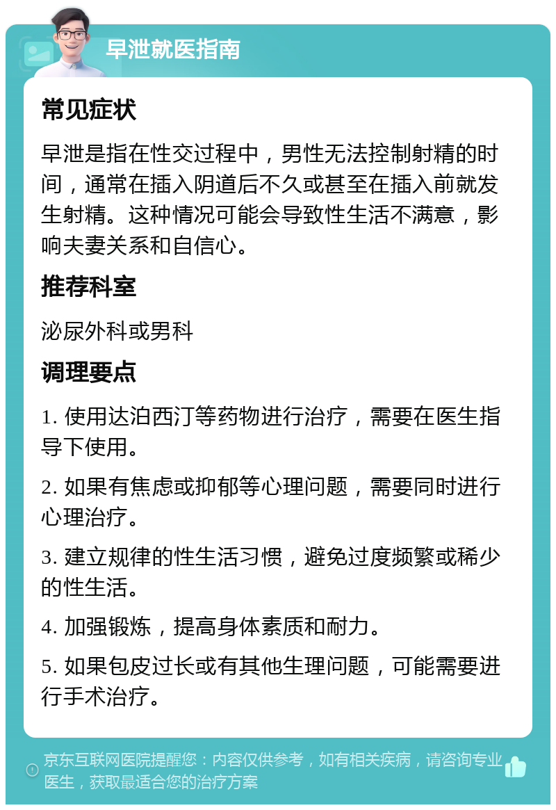 早泄就医指南 常见症状 早泄是指在性交过程中，男性无法控制射精的时间，通常在插入阴道后不久或甚至在插入前就发生射精。这种情况可能会导致性生活不满意，影响夫妻关系和自信心。 推荐科室 泌尿外科或男科 调理要点 1. 使用达泊西汀等药物进行治疗，需要在医生指导下使用。 2. 如果有焦虑或抑郁等心理问题，需要同时进行心理治疗。 3. 建立规律的性生活习惯，避免过度频繁或稀少的性生活。 4. 加强锻炼，提高身体素质和耐力。 5. 如果包皮过长或有其他生理问题，可能需要进行手术治疗。