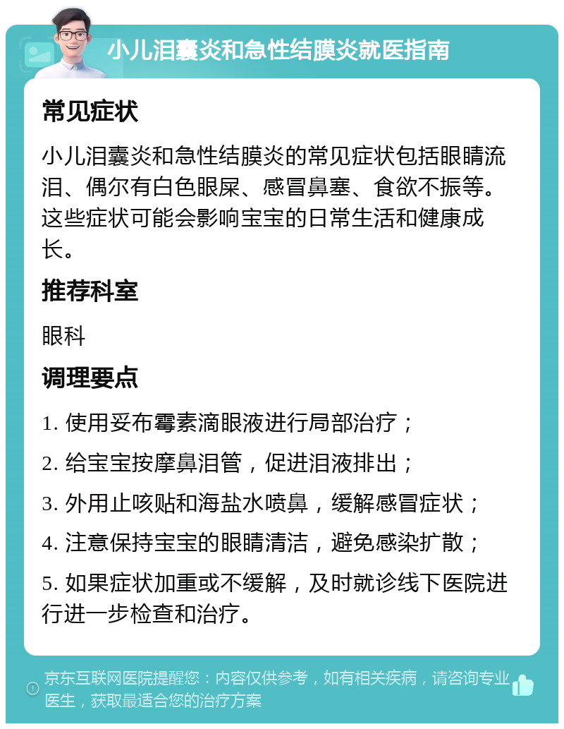 小儿泪囊炎和急性结膜炎就医指南 常见症状 小儿泪囊炎和急性结膜炎的常见症状包括眼睛流泪、偶尔有白色眼屎、感冒鼻塞、食欲不振等。这些症状可能会影响宝宝的日常生活和健康成长。 推荐科室 眼科 调理要点 1. 使用妥布霉素滴眼液进行局部治疗； 2. 给宝宝按摩鼻泪管，促进泪液排出； 3. 外用止咳贴和海盐水喷鼻，缓解感冒症状； 4. 注意保持宝宝的眼睛清洁，避免感染扩散； 5. 如果症状加重或不缓解，及时就诊线下医院进行进一步检查和治疗。