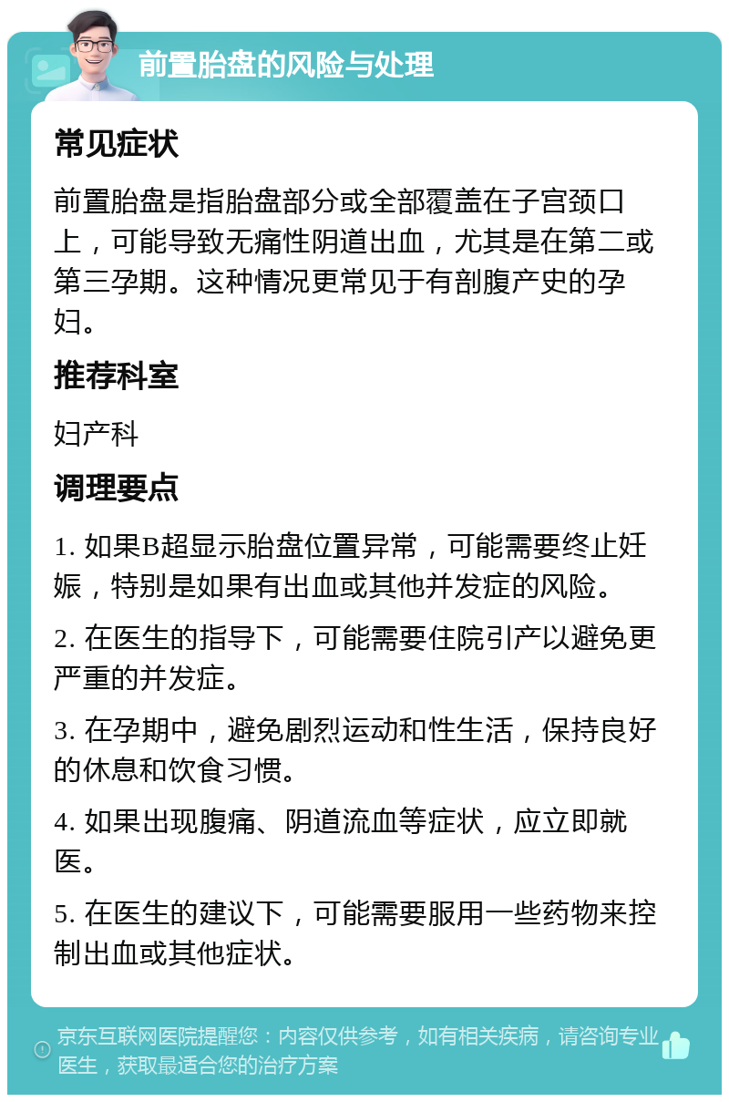 前置胎盘的风险与处理 常见症状 前置胎盘是指胎盘部分或全部覆盖在子宫颈口上，可能导致无痛性阴道出血，尤其是在第二或第三孕期。这种情况更常见于有剖腹产史的孕妇。 推荐科室 妇产科 调理要点 1. 如果B超显示胎盘位置异常，可能需要终止妊娠，特别是如果有出血或其他并发症的风险。 2. 在医生的指导下，可能需要住院引产以避免更严重的并发症。 3. 在孕期中，避免剧烈运动和性生活，保持良好的休息和饮食习惯。 4. 如果出现腹痛、阴道流血等症状，应立即就医。 5. 在医生的建议下，可能需要服用一些药物来控制出血或其他症状。