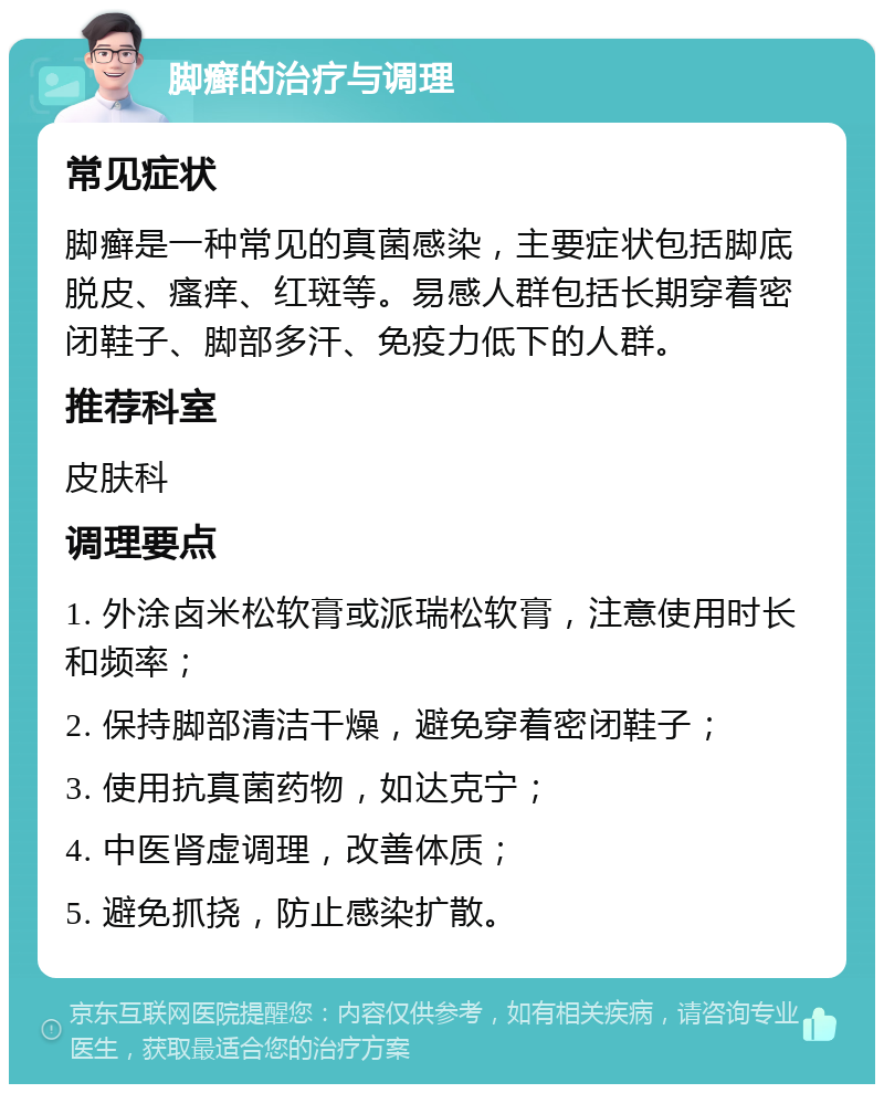 脚癣的治疗与调理 常见症状 脚癣是一种常见的真菌感染，主要症状包括脚底脱皮、瘙痒、红斑等。易感人群包括长期穿着密闭鞋子、脚部多汗、免疫力低下的人群。 推荐科室 皮肤科 调理要点 1. 外涂卤米松软膏或派瑞松软膏，注意使用时长和频率； 2. 保持脚部清洁干燥，避免穿着密闭鞋子； 3. 使用抗真菌药物，如达克宁； 4. 中医肾虚调理，改善体质； 5. 避免抓挠，防止感染扩散。