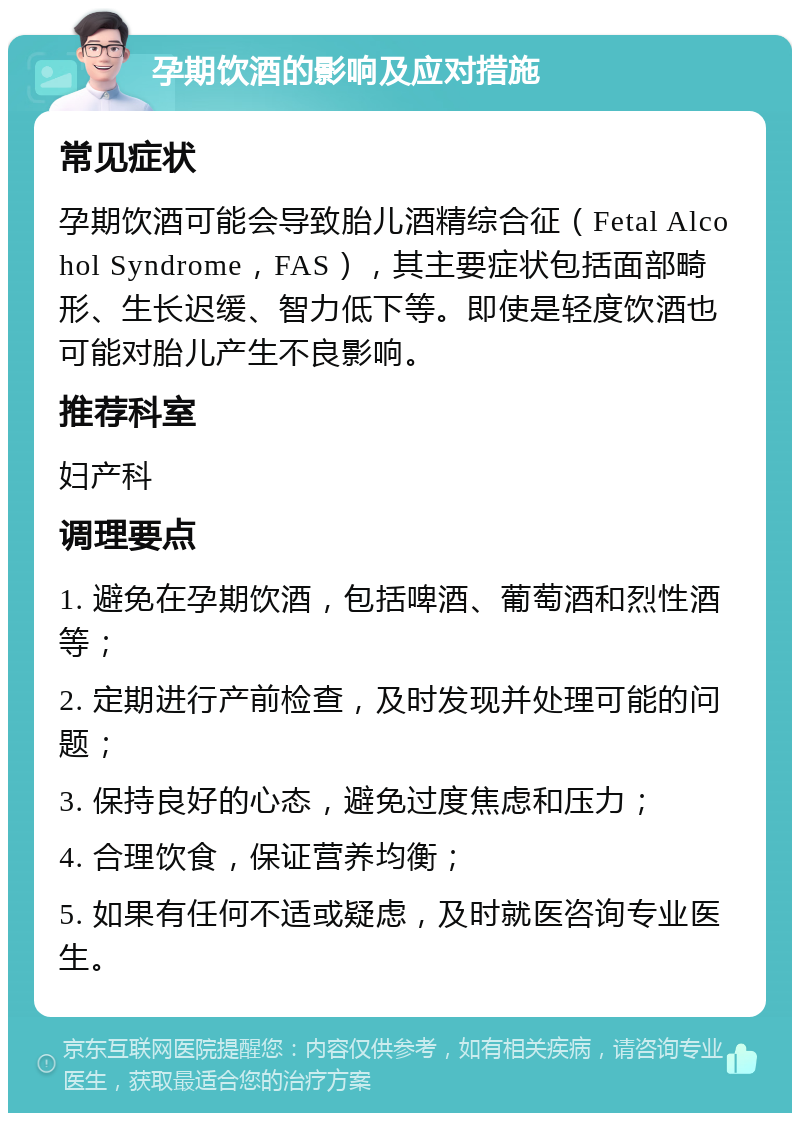 孕期饮酒的影响及应对措施 常见症状 孕期饮酒可能会导致胎儿酒精综合征（Fetal Alcohol Syndrome，FAS），其主要症状包括面部畸形、生长迟缓、智力低下等。即使是轻度饮酒也可能对胎儿产生不良影响。 推荐科室 妇产科 调理要点 1. 避免在孕期饮酒，包括啤酒、葡萄酒和烈性酒等； 2. 定期进行产前检查，及时发现并处理可能的问题； 3. 保持良好的心态，避免过度焦虑和压力； 4. 合理饮食，保证营养均衡； 5. 如果有任何不适或疑虑，及时就医咨询专业医生。