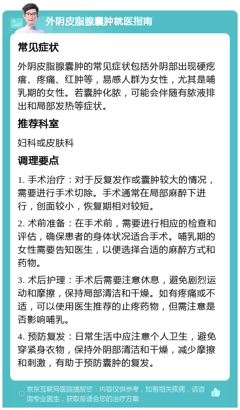 外阴皮脂腺囊肿就医指南 常见症状 外阴皮脂腺囊肿的常见症状包括外阴部出现硬疙瘩、疼痛、红肿等，易感人群为女性，尤其是哺乳期的女性。若囊肿化脓，可能会伴随有脓液排出和局部发热等症状。 推荐科室 妇科或皮肤科 调理要点 1. 手术治疗：对于反复发作或囊肿较大的情况，需要进行手术切除。手术通常在局部麻醉下进行，创面较小，恢复期相对较短。 2. 术前准备：在手术前，需要进行相应的检查和评估，确保患者的身体状况适合手术。哺乳期的女性需要告知医生，以便选择合适的麻醉方式和药物。 3. 术后护理：手术后需要注意休息，避免剧烈运动和摩擦，保持局部清洁和干燥。如有疼痛或不适，可以使用医生推荐的止疼药物，但需注意是否影响哺乳。 4. 预防复发：日常生活中应注意个人卫生，避免穿紧身衣物，保持外阴部清洁和干燥，减少摩擦和刺激，有助于预防囊肿的复发。