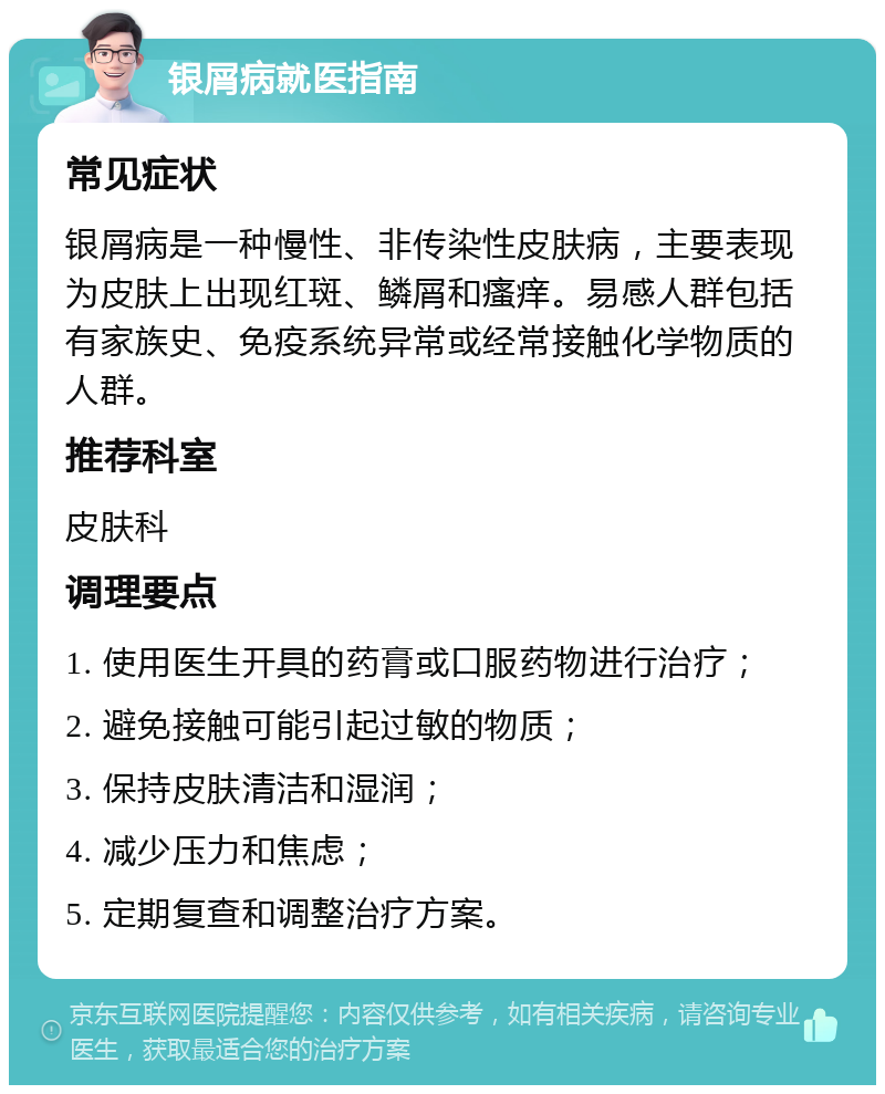 银屑病就医指南 常见症状 银屑病是一种慢性、非传染性皮肤病，主要表现为皮肤上出现红斑、鳞屑和瘙痒。易感人群包括有家族史、免疫系统异常或经常接触化学物质的人群。 推荐科室 皮肤科 调理要点 1. 使用医生开具的药膏或口服药物进行治疗； 2. 避免接触可能引起过敏的物质； 3. 保持皮肤清洁和湿润； 4. 减少压力和焦虑； 5. 定期复查和调整治疗方案。