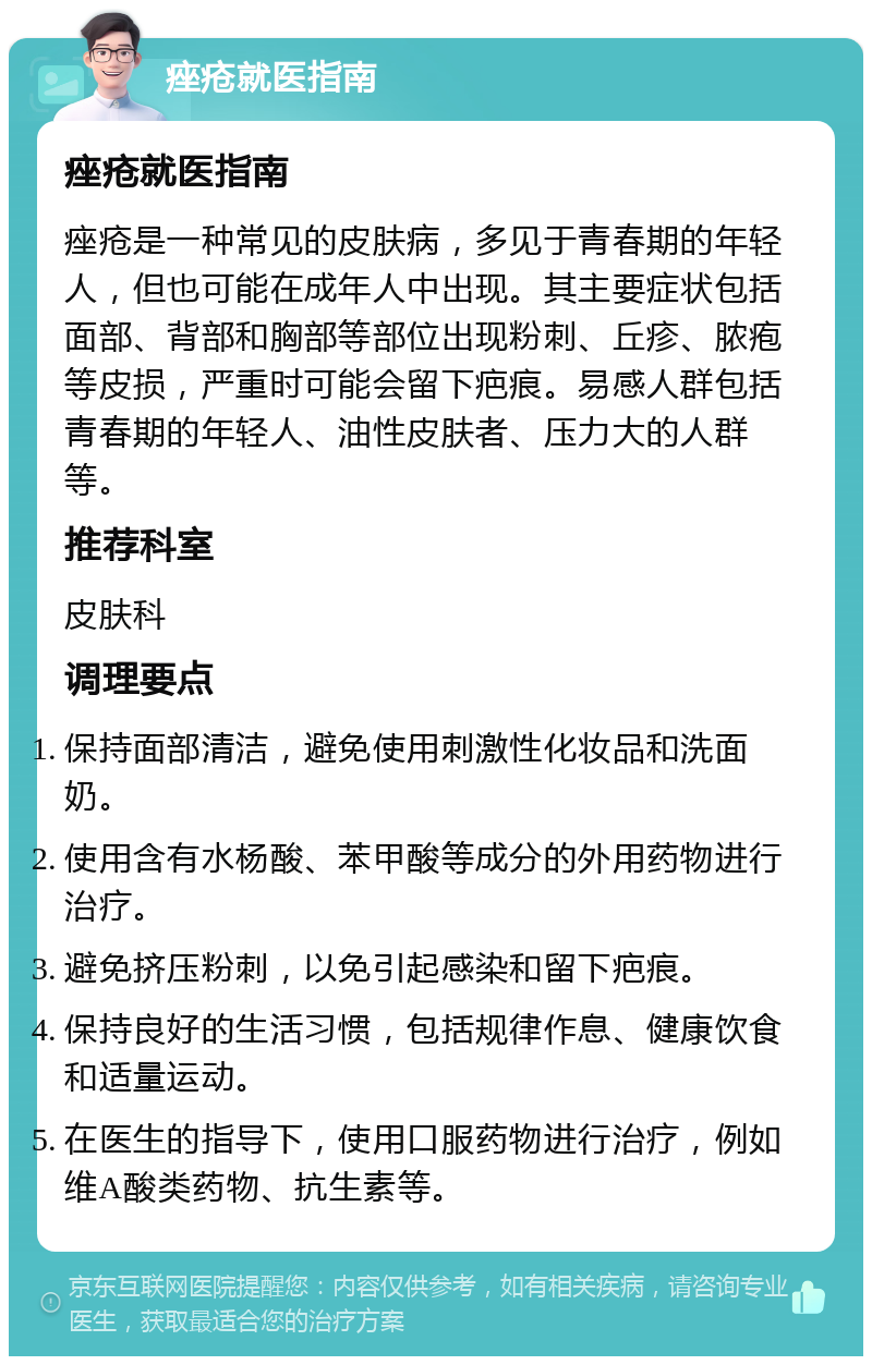 痤疮就医指南 痤疮就医指南 痤疮是一种常见的皮肤病，多见于青春期的年轻人，但也可能在成年人中出现。其主要症状包括面部、背部和胸部等部位出现粉刺、丘疹、脓疱等皮损，严重时可能会留下疤痕。易感人群包括青春期的年轻人、油性皮肤者、压力大的人群等。 推荐科室 皮肤科 调理要点 保持面部清洁，避免使用刺激性化妆品和洗面奶。 使用含有水杨酸、苯甲酸等成分的外用药物进行治疗。 避免挤压粉刺，以免引起感染和留下疤痕。 保持良好的生活习惯，包括规律作息、健康饮食和适量运动。 在医生的指导下，使用口服药物进行治疗，例如维A酸类药物、抗生素等。