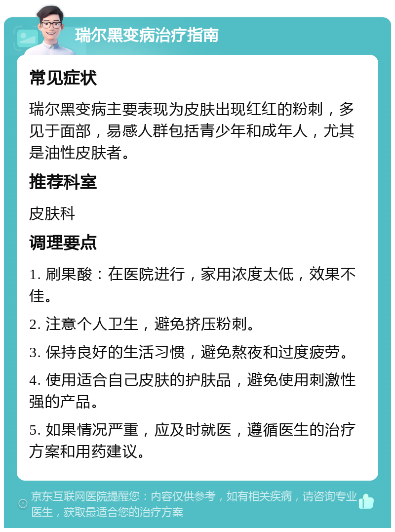 瑞尔黑变病治疗指南 常见症状 瑞尔黑变病主要表现为皮肤出现红红的粉刺，多见于面部，易感人群包括青少年和成年人，尤其是油性皮肤者。 推荐科室 皮肤科 调理要点 1. 刷果酸：在医院进行，家用浓度太低，效果不佳。 2. 注意个人卫生，避免挤压粉刺。 3. 保持良好的生活习惯，避免熬夜和过度疲劳。 4. 使用适合自己皮肤的护肤品，避免使用刺激性强的产品。 5. 如果情况严重，应及时就医，遵循医生的治疗方案和用药建议。