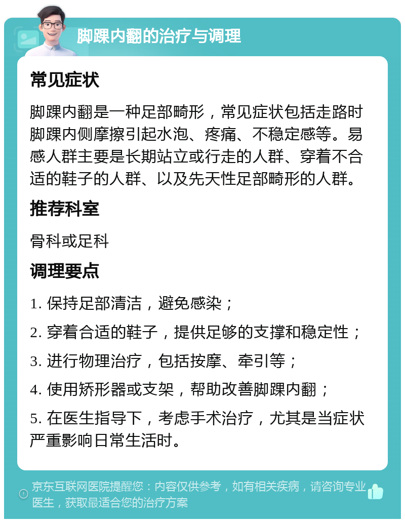 脚踝内翻的治疗与调理 常见症状 脚踝内翻是一种足部畸形，常见症状包括走路时脚踝内侧摩擦引起水泡、疼痛、不稳定感等。易感人群主要是长期站立或行走的人群、穿着不合适的鞋子的人群、以及先天性足部畸形的人群。 推荐科室 骨科或足科 调理要点 1. 保持足部清洁，避免感染； 2. 穿着合适的鞋子，提供足够的支撑和稳定性； 3. 进行物理治疗，包括按摩、牵引等； 4. 使用矫形器或支架，帮助改善脚踝内翻； 5. 在医生指导下，考虑手术治疗，尤其是当症状严重影响日常生活时。