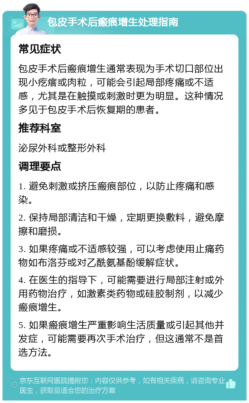 包皮手术后瘢痕增生处理指南 常见症状 包皮手术后瘢痕增生通常表现为手术切口部位出现小疙瘩或肉粒，可能会引起局部疼痛或不适感，尤其是在触摸或刺激时更为明显。这种情况多见于包皮手术后恢复期的患者。 推荐科室 泌尿外科或整形外科 调理要点 1. 避免刺激或挤压瘢痕部位，以防止疼痛和感染。 2. 保持局部清洁和干燥，定期更换敷料，避免摩擦和磨损。 3. 如果疼痛或不适感较强，可以考虑使用止痛药物如布洛芬或对乙酰氨基酚缓解症状。 4. 在医生的指导下，可能需要进行局部注射或外用药物治疗，如激素类药物或硅胶制剂，以减少瘢痕增生。 5. 如果瘢痕增生严重影响生活质量或引起其他并发症，可能需要再次手术治疗，但这通常不是首选方法。