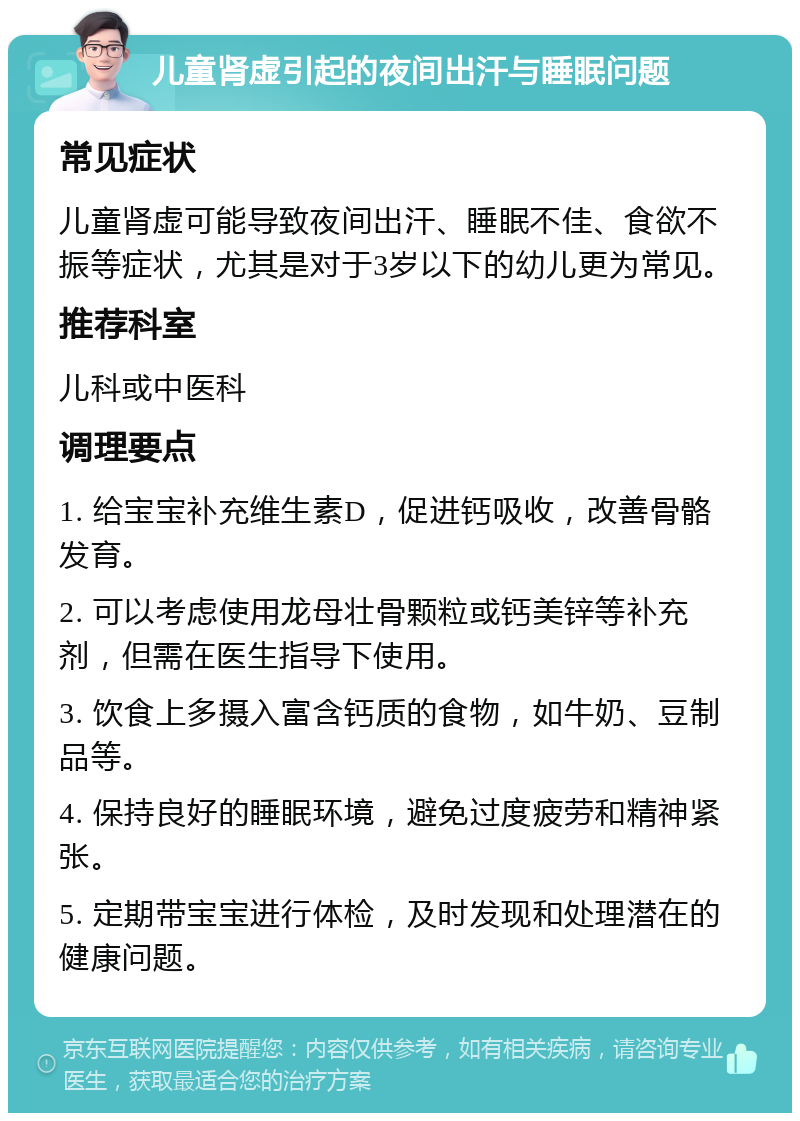 儿童肾虚引起的夜间出汗与睡眠问题 常见症状 儿童肾虚可能导致夜间出汗、睡眠不佳、食欲不振等症状，尤其是对于3岁以下的幼儿更为常见。 推荐科室 儿科或中医科 调理要点 1. 给宝宝补充维生素D，促进钙吸收，改善骨骼发育。 2. 可以考虑使用龙母壮骨颗粒或钙美锌等补充剂，但需在医生指导下使用。 3. 饮食上多摄入富含钙质的食物，如牛奶、豆制品等。 4. 保持良好的睡眠环境，避免过度疲劳和精神紧张。 5. 定期带宝宝进行体检，及时发现和处理潜在的健康问题。